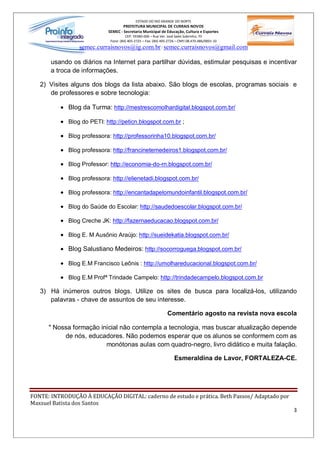 ESTADO DO RIO GRANDE DO NORTE
                                    PREFEITURA MUNICIPAL DE CURRAIS NOVOS
                            SEMEC - Secretaria Municipal de Educação, Cultura e Esportes
                                      CEP: 59380-000 Rua Ver. José Sales Sobrinho, 70
                             Fone: (84) 405-2725 Fax: (84) 405-2726 CNPJ 08.470.486/0001-33
                 semec.curraisnovos@ig.com.br / semec.curraisnovos@gmail.com

       usando os diários na Internet para partilhar dúvidas, estimular pesquisas e incentivar
       a troca de informações.

   2) Visites alguns dos blogs da lista abaixo. São blogs de escolas, programas sociais e
      de professores e sobre tecnologia:

          · Blog da Turma: http://mestrescomolhardigital.blogspot.com.br/

          · Blog do PETI: http://peticn.blogspot.com.br ;

          · Blog professora: http://professorinha10.blogspot.com.br/

          · Blog professora: http://francinetemedeiros1.blogspot.com.br/

          · Blog Professor: http://economia-do-rn.blogspot.com.br/

          · Blog professora: http://elienetadi.blogspot.com.br/

          · Blog professora: http://encantadapelomundoinfantil.blogspot.com.br/

          · Blog do Saúde do Escolar: http://saudedoescolar.blogspot.com.br/

          · Blog Creche JK: http://fazernaeducacao.blogspot.com.br/

          · Blog E. M Ausônio Araújo: http://sueidekatia.blogspot.com.br/

          · Blog Salustiano Medeiros: http://socorroguega.blogspot.com.br/

          · Blog E.M Francisco Leônis : http://umolhareducacional.blogspot.com.br/

          · Blog E.M Profª Trindade Campelo: http://trindadecampelo.blogspot.com.br

   3) Há inúmeros outros blogs. Utilize os sites de busca para localizá-los, utilizando
      palavras - chave de assuntos de seu interesse.

                                                              Comentário agosto na revista nova escola

      " Nossa formação inicial não contempla a tecnologia, mas buscar atualização depende
           de nós, educadores. Não podemos esperar que os alunos se conformem com as
                         monótonas aulas com quadro-negro, livro didático e muita falação.

                                                                  Esmeraldina de Lavor, FORTALEZA-CE.




FONTE: INTRODUÇÃO À EDUCAÇÃO DIGITAL: caderno de estudo e prática. Beth Passos/ Adaptado por
Maxsuel Batista dos Santos
                                                                                                     3
 
