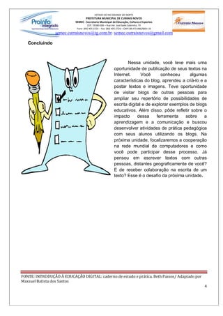 ESTADO DO RIO GRANDE DO NORTE
                                   PREFEITURA MUNICIPAL DE CURRAIS NOVOS
                           SEMEC - Secretaria Municipal de Educação, Cultura e Esportes
                                     CEP: 59380-000 Rua Ver. José Sales Sobrinho, 70
                            Fone: (84) 405-2725 Fax: (84) 405-2726 CNPJ 08.470.486/0001-33
                 semec.curraisnovos@ig.com.br / semec.curraisnovos@gmail.com

   Concluindo



                                                                  Nessa unidade, você teve mais uma
                                                           oportunidade de publicação de seus textos na
                                                           Internet.      Você      conheceu      algumas
                                                           características do blog, aprendeu a criá-lo e a
                                                           postar textos e imagens. Teve oportunidade
                                                           de visitar blogs de outras pessoas para
                                                           ampliar seu repertório de possibilidades de
                                                           escrita digital e de explorar exemplos de blogs
                                                           educativos. Além disso, pôde refletir sobre o
                                                           impacto      dessa     ferramenta    sobre    a
                                                           aprendizagem e a comunicação e buscou
                                                           desenvolver atividades de prática pedagógica
                                                           com seus alunos utilizando os blogs. Na
                                                           próxima unidade, focalizaremos a cooperação
                                                           na rede mundial de computadores e como
                                                           você pode participar desse processo. Já
                                                           pensou em escrever textos com outras
                                                           pessoas, distantes geograficamente de você?
                                                           E de receber colaboração na escrita de um
                                                           texto? Esse é o desafio da próxima unidade.




FONTE: INTRODUÇÃO À EDUCAÇÃO DIGITAL: caderno de estudo e prática. Beth Passos/ Adaptado por
Maxsuel Batista dos Santos
                                                                                                        4
 