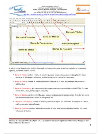 ESTADO DO RIO GRANDE DO NORTE
                                       PREFEITURA MUNICIPAL DE CURRAIS NOVOS
                               SEMEC - Secretaria Municipal de Educação, Cultura e Esportes
                                         CEP: 59380-000 Rua Ver. José Sales Sobrinho, 70
                                Fone: (84) 405-2725 Fax: (84) 405-2726 CNPJ 08.470.486/0001-33
                    semec.curraisnovos@ig.com.br / semec.curraisnovos@gmail.com




A tela principal do aplicativo contem algumas áreas importantes, que serão referenciadas ao longo dessa
apostila, conforme descrito abaixo:

    ü Barra de Títulos: contem o nome do arquivo que está sendo editado, o nome do aplicativo e sua
      versão, e os botões para minimizar, maximizar/restaurar e encerrar o aplicativo;

    ü Barra de Menus: contem os nomes dos menus para acesso às listas de comandos e funções do
      BrOffice.Org

    ü Barra de Ferramentas: Apresenta os botões para acessar os comandos básicos do BrOffice.Org, tais
      como: abrir, salvar, cortar, copiar, colar, etc;

    ü Barra de Objetos: contem os botões para acesso rápido aos comandos de edição de texto, tais como:
      tipo e tamanho de letras, estilos de parágrafos, etc;

    ü    Barra de Ferramentas: contem os botões para acesso rápido aos comandos de inserção de tabelas,
        gráficos, corretor ortográfico etc;

    ü Barra de Fórmulas: Permite acesso ao conteúdo de uma determinada célula da Planilha tais como
      valores ou fórmulas;




FONTE: INTRODUÇÃO À EDUCAÇÃO DIGITAL: caderno de estudo e prática. Beth Passos/ Adaptado por
Maxsuel Batista dos Santos
                                                                                                          2
 