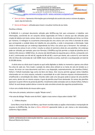 ESTADO DO RIO GRANDE DO NORTE
                                         PREFEITURA MUNICIPAL DE CURRAIS NOVOS
                                 SEMEC - Secretaria Municipal de Educação, Cultura e Esportes
                                           CEP: 59380-000 Rua Ver. José Sales Sobrinho, 70
                                  Fone: (84) 405-2725 Fax: (84) 405-2726 CNPJ 08.470.486/0001-33
                      semec.curraisnovos@ig.com.br / semec.curraisnovos@gmail.com

    ü Barra de Status: Apresenta informações para orientação do usuário tais como o número da página,
      zoom, tipo de texto etc;

    ü Barras de Rolagem: utilizadas para mover e visualizar trechos do seu texto.

Planilhas e Células

A PLANILHA é o principal documento utilizado pelo BrOffice.org Calc para armazenar e trabalhar com
informações, consistindo de um conjunto células organizadas em linhas e colunas que são utilizadas para
criação de tabelas com texto, somas, totais e outros cálculos. As colunas são identificadas por letras e as linhas
por números. O retângulo no cruzamento (intersecção) de uma coluna com uma linha é chamado de célula
que corresponde a unidade básica de trabalho de uma planilha, e onde é armazenada a informação. Cada
célula é referenciada por um endereço dependendo da linha e da coluna que a formarem. Por exemplo, o
cruzamento da coluna A com a linha 1 resulta na célula A1 (primeira célula de uma planilha). Um endereço
pode ser utilizado, por exemplo, para criar fórmulas. O BrOffice.org Calc permite a criação de planilhas de no
máximo 256 colunas e 32000 linhas. As colunas são identificadas da esquerda para a direita, começando com
A até Z, continuando com AA até AZ, seguida de BA até BZ, e assim por diante, até a coluna IV, num total de
256. As linhas são numeradas de 1 até 32000. Assim, fazendo as contas, você tem a sua disposição um total de
8.192.000 células.

    A célula ativa ou célula atual é aquela na qual serão digitados os dados no momento e apenas uma célula
fica ativa de cada vez. Para mudar a posição da célula ativa utilizam-se as teclas de seta do teclado ou o
mouse. Ao iniciar um novo documento você tem a sua disposição, automaticamente, três planilhas (Folha1,
Folha2 e Folha3) localizadas logo acima da Barra de Status. Este recurso permite agrupar vários trabalhos
relacionados em um único arquivo, evitando a necessidade de se abrir diversos arquivos simultaneamente e
simplificando a consolidação dos dados. Clicando sobre cada uma das guias pode-se passar de uma planilha
para outra, dentro de um mesmo arquivo. A guia da planilha atual ficará destacada. Os nomes das planilhas
aparecem na parte inferior da janela da planilha. Inicialmente estão nomeadas com os rótulos Folha1, Folha2 e
Folha3. Se você desejar poderá alterar o nome de cada uma delas através dos seguintes procedimentos:

 clicar com o botão direito do mouse sobre a guia;

 No menu de contexto, selecionar a opção Mudar nome ;

 Na caixa de diálogo Mudar nome da folha , digite o novo nome e clique sobre o botão OK .

    1. O Menu Arquivo

   Como Menu inicial da Barra de Menus, aqui foram reunidas todas as opções relacionadas à manipulação de
arquivos no BrOffice.Org. Ao clicar o Menu ARQUIVO aparecerão todos os sub -menus a ele relacionados,
conforme a figura abaixo:



FONTE: INTRODUÇÃO À EDUCAÇÃO DIGITAL: caderno de estudo e prática. Beth Passos/ Adaptado por
Maxsuel Batista dos Santos
                                                                                                                3
 