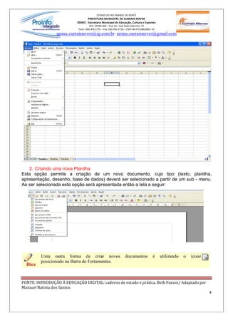 ESTADO DO RIO GRANDE DO NORTE
                                   PREFEITURA MUNICIPAL DE CURRAIS NOVOS
                           SEMEC - Secretaria Municipal de Educação, Cultura e Esportes
                                     CEP: 59380-000 Rua Ver. José Sales Sobrinho, 70
                            Fone: (84) 405-2725 Fax: (84) 405-2726 CNPJ 08.470.486/0001-33
                 semec.curraisnovos@ig.com.br / semec.curraisnovos@gmail.com




   2. Criando uma nova Planilha
Esta opção permite a criação de um novo documento, cujo tipo (texto, planilha,
apresentação, desenho, base de dados) deverá ser selecionado a partir de um sub - menu.
Ao ser selecionada esta opção será apresentada então a tela a seguir:




FONTE: INTRODUÇÃO À EDUCAÇÃO DIGITAL: caderno de estudo e prática. Beth Passos/ Adaptado por
Maxsuel Batista dos Santos
                                                                                               4
 