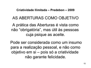 Criatividade Ilimitada – Predebon – 2009

 AS ABERTURAS COMO OBJETIVO
 A prática das Aberturas é vista como
não “obrigatória”, mas útil às pessoas
         cuja psique as aceite.
Pode ser considerada como um insumo
para a realização pessoal, e não como
objetivo em si – pois só a criatividade
        não garante felicidade.
                                              10
 
