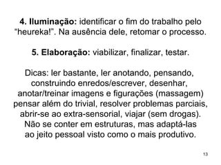 4. Iluminação: identificar o fim do trabalho pelo
“heureka!”. Na ausência dele, retomar o processo.

    5. Elaboração: viabilizar, finalizar, testar.

  Dicas: ler bastante, ler anotando, pensando,
    construindo enredos/escrever, desenhar,
 anotar/treinar imagens e figurações (massagem)
pensar além do trivial, resolver problemas parciais,
 abrir-se ao extra-sensorial, viajar (sem drogas).
  Não se conter em estruturas, mas adaptá-las
  ao jeito pessoal visto como o mais produtivo.

                                                    13
 