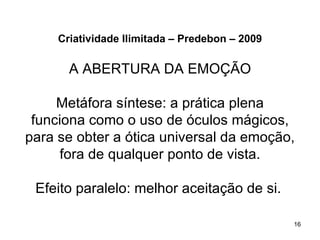 Criatividade Ilimitada – Predebon – 2009

       A ABERTURA DA EMOÇÃO

     Metáfora síntese: a prática plena
 funciona como o uso de óculos mágicos,
para se obter a ótica universal da emoção,
     fora de qualquer ponto de vista.

 Efeito paralelo: melhor aceitação de si.

                                                16
 