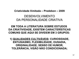 Criatividade Ilimitada – Predebon – 2009

         DESENVOLVIMENTO
     DA PERSONALIDADE CRIATIVA

 EM TODA A LITERATURA SOBRE ESTUDOS
DA CRIATIVIDADE, EXISTEM CARACTERÍSTICAS
COMUNS QUE AQUI SE DIVIDEM EM 3 GRUPOS:

1) QUALIDADES CULTIVÁVEIS: CURIOSIDADE,
   ENTUSIASMO, FLEXIBILIDADE, OUSADIA,
     ORIGINALIDADE, SENSO DE HUMOR,
 TOLERÂNCIA, VISÃO NÃO CONDICIONADA;

                                              17
 