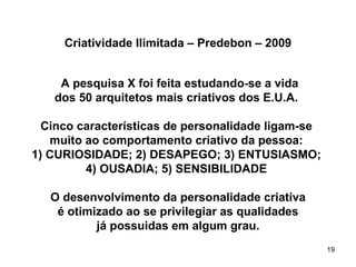 Criatividade Ilimitada – Predebon – 2009


    A pesquisa X foi feita estudando-se a vida
   dos 50 arquitetos mais criativos dos E.U.A.

  Cinco características de personalidade ligam-se
   muito ao comportamento criativo da pessoa:
1) CURIOSIDADE; 2) DESAPEGO; 3) ENTUSIASMO;
         4) OUSADIA; 5) SENSIBILIDADE

   O desenvolvimento da personalidade criativa
    é otimizado ao se privilegiar as qualidades
           já possuidas em algum grau.
                                                    19
 