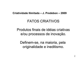 Criatividade Ilimitada – J. Predebon – 2009


           FATOS CRIATIVOS

   Produtos finais de idéias criativas
     e/ou processos de inovação.

     Definem-se, na maioria, pela
      originalidade e ineditismo.

                                              2
 