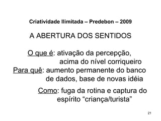 Criatividade Ilimitada – Predebon – 2009

    A ABERTURA DOS SENTIDOS

    O que é: ativação da percepção,
              acima do nível corriqueiro
Para quê: aumento permanente do banco
          de dados, base de novas idéia
       Como: fuga da rotina e captura do
           espírito “criança/turista”
                                               21
 