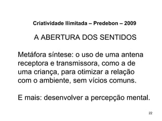 Criatividade Ilimitada – Predebon – 2009

    A ABERTURA DOS SENTIDOS

Metáfora síntese: o uso de uma antena
receptora e transmissora, como a de
uma criança, para otimizar a relação
com o ambiente, sem vícios comuns.

E mais: desenvolver a percepção mental.
                                               22
 
