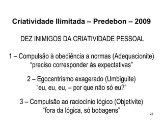 Criatividade Ilimitada – Predebon – 2009

    DEZ INIMIGOS DA CRIATIVIDADE PESSOAL

1 – Compulsão à obediência a normas (Adequacionite)
       “preciso corresponder às expectativas”
      2 – Egocentrismo exagerado (Umbiguite)
          “eu, eu, eu, – por que não só eu?”
   3 – Compulsão ao raciocínio lógico (Objetivite)
          “fora da lógica, só bobagens”              23
 