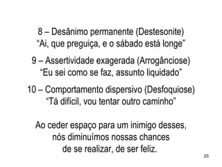 8 – Desânimo permanente (Destesonite)
  “Ai, que preguiça, e o sábado está longe”
 9 – Assertividade exagerada (Arrogânciose)
   “Eu sei como se faz, assunto liquidado”
10 – Comportamento dispersivo (Desfoquiose)
     “Tá difícil, vou tentar outro caminho”

  Ao ceder espaço para um inimigo desses,
      nós diminuímos nossas chances
        de se realizar, de ser feliz.
                                              25
 
