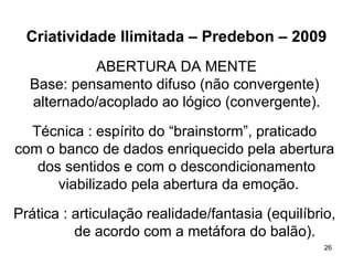Criatividade Ilimitada – Predebon – 2009
           ABERTURA DA MENTE
  Base: pensamento difuso (não convergente)
  alternado/acoplado ao lógico (convergente).

  Técnica : espírito do “brainstorm”, praticado
com o banco de dados enriquecido pela abertura
   dos sentidos e com o descondicionamento
      viabilizado pela abertura da emoção.

Prática : articulação realidade/fantasia (equilíbrio,
          de acordo com a metáfora do balão).
                                                   26
 