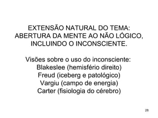 EXTENSÃO NATURAL DO TEMA:
ABERTURA DA MENTE AO NÃO LÓGICO,
    INCLUINDO O INCONSCIENTE.

  Visões sobre o uso do inconsciente:
      Blakeslee (hemisfério direito)
      Freud (iceberg e patológico)
       Vargiu (campo de energia)
      Carter (fisiologia do cérebro)

                                        28
 