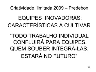 Criatividade Ilimitada 2009 – Predebon

   EQUIPES INOVADORAS:
CARACTERÍSTICAS A CULTIVAR
“TODO TRABALHO INDIVIDUAL
 CONFLUIRÁ PARA EQUIPES.
QUEM SOUBER INTEGRÁ-LAS,
    ESTARÁ NO FUTURO”
                                     29
 