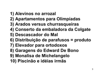 1) Alevinos no arrozal
2) Apartamentos para Olimpíadas
3) Arados versus churrasqueiras
4) Conserto da embaladora da Colgate
5) Descascador do Mal
6) Distribuição de parafusos = produto
7) Elevador para ortodoxos
8) Garagens do Edward De Bono
9) Monalisa de Michelangelo
10) Piscinão e idéias irmãs
                                         3
 