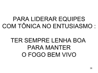 PARA LIDERAR EQUIPES
COM TÔNICA NO ENTUSIASMO :

  TER SEMPRE LENHA BOA
       PARA MANTER
     O FOGO BEM VIVO

                         38
 