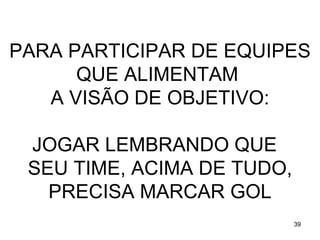 PARA PARTICIPAR DE EQUIPES
      QUE ALIMENTAM
   A VISÃO DE OBJETIVO:

 JOGAR LEMBRANDO QUE
 SEU TIME, ACIMA DE TUDO,
   PRECISA MARCAR GOL
                            39
 