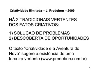 Criatividade Ilimitada – J. Predebon – 2009

HÁ 2 TRADICIONAIS VERTENTES
DOS FATOS CRIATIVOS:
1) SOLUÇÃO DE PROBLEMAS
2) DESCOBERTA DE OPORTUNIDADES

O texto “Criatividade e a Aventura do
Novo” sugere a existência de uma
terceira vertente (www.predebon.com.br)
                                              4
 