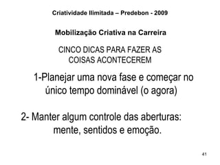 Criatividade Ilimitada – Predebon - 2009


        Mobilização Criativa na Carreira

         CINCO DICAS PARA FAZER AS
            COISAS ACONTECEREM

   1-Planejar uma nova fase e começar no
      único tempo dominável (o agora)

2- Manter algum controle das aberturas:
       mente, sentidos e emoção.

                                                  41
 