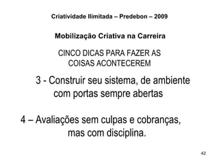 Criatividade Ilimitada – Predebon – 2009


        Mobilização Criativa na Carreira

         CINCO DICAS PARA FAZER AS
            COISAS ACONTECEREM

   3 - Construir seu sistema, de ambiente
        com portas sempre abertas

4 – Avaliações sem culpas e cobranças,
            mas com disciplina.
                                                  42
 