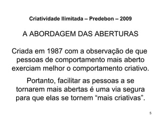 Criatividade Ilimitada – Predebon – 2009

   A ABORDAGEM DAS ABERTURAS

Criada em 1987 com a observação de que
 pessoas de comportamento mais aberto
exerciam melhor o comportamento criativo.
     Portanto, facilitar as pessoas a se
 tornarem mais abertas é uma via segura
 para que elas se tornem “mais criativas”.
                                                5
 