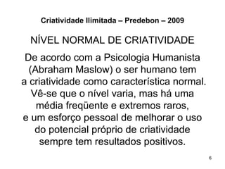 Criatividade Ilimitada – Predebon – 2009

  NÍVEL NORMAL DE CRIATIVIDADE
 De acordo com a Psicologia Humanista
  (Abraham Maslow) o ser humano tem
a criatividade como característica normal.
   Vê-se que o nível varia, mas há uma
    média freqüente e extremos raros,
e um esforço pessoal de melhorar o uso
    do potencial próprio de criatividade
     sempre tem resultados positivos.
                                               6
 