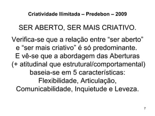 Criatividade Ilimitada – Predebon – 2009

  SER ABERTO, SER MAIS CRIATIVO.
Verifica-se que a relação entre “ser aberto”
  e “ser mais criativo” é só predominante.
 E vê-se que a abordagem das Aberturas
(+ atitudinal que estrutural/comportamental)
       baseia-se em 5 características:
          Flexibilidade, Articulação,
  Comunicabilidade, Inquietude e Leveza.

                                                7
 