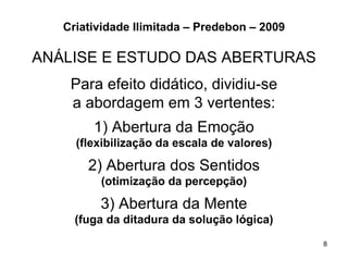 Criatividade Ilimitada – Predebon – 2009

ANÁLISE E ESTUDO DAS ABERTURAS
    Para efeito didático, dividiu-se
    a abordagem em 3 vertentes:
        1) Abertura da Emoção
     (flexibilização da escala de valores)

       2) Abertura dos Sentidos
         (otimização da percepção)

         3) Abertura da Mente
     (fuga da ditadura da solução lógica)
                                              8
 