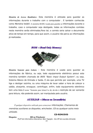 Memória   de   Acesso   Randômico- Esta memória é utilizada para guardar as
informações durante o trabalho com o computador . É também conhecida
como Memória Volátil. A memória RAM é usada para guardar as informações durante o
trabalho, caso o computador seja desligado, todas as informações contidas
nesta memória serão eliminadas.Para tal, o correto seria salvar o documento
ativo de tempo em tempo, para que assim, o usuário não perca as informações
já realizadas.




                              ROM – (Read Only Memory)




Memória   Somente   para   Leitura – Esta memória é usada para guardar as
informações de fábrica, ou seja, todo equipamento eletrônico possui esta
memória também chamada de BIOS “Basic imput Output System”, ou seja,
Sistema Básico de Entrada e Saída. É ela que permite por exemplo, uma TV
liga e desligar sozinha, ou uma máquina de lavar saber a hora de colocar o
sabão, alvejante, enxaguar, centrifugar, enfim, todo equipamento eletrônico
tem uma bios.O nome “Somente para leitura”se dá, devido à  restrição de ser somente
para leitura, não podendo assim, ser manipulada pelo usuário.


                        AUXILIAR – (Massa ou Secundária)

      É qualquer dispositivo utilizado para armazenar informações. Chamamos de
memórias auxiliares os disquetes, winchester, CD ou qualquer outro meio
utilizado.
                                                          CD-ROM/DVD
Disquetes                   HD ou Winchester
             Profª de Informática Educativa: Neci Tapajós - Esc.Mª de Lourdes Almeida
                                                11
 