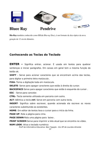 Bluee Ray             Pendrive
Blu­Ray­também conhecido como BD(de Blu­ray Disc), é um formato de dico óptico da nova 
geração de 12 cm de diâmetro. 




Conhecendo as Teclas do Teclado


ENTER –          Significa entrar, acionar. É usada em textos para quebrar
sentenças e iniciar parágrafos. Em caixas em geral tem a mesma função do
botão ok.
SHIFT – Serve para acionar caracteres que se encontram acima das teclas,
para digitar a primeira letra maiúscula .
FIXA- Torna a digitação toda em maiúscula.
DELETE- Serve para apagar caracteres que estão à direita do cursor.
BACKSPACE-Serve para apagar caracteres que estão à esquerda do cursor .
ESC – Serve para cancelar.
CTRL- Tecla somente utilizada em parceria com outra.
ALT- Idêntica a tecla ctrl. Serve em parceria com outra tecla.
INSERT- Significa sobre escrever, quando acionada ela escreve os novos
caracteres substituindo os existentes.
HOME- Em editor de textos leva o cursor para o início da linha.
PAGE UP- Rola a página para cima.
PAGE DOWN-Rola uma página para baixo .
PRINT SCREEM-Serve para imprimir a tela atual que se encontra no vídeo.
NUM LOOK- Ativa o teclado numérico
           Profª de Informática Educativa: Neci Tapajós - Esc.Mª de Lourdes Almeida
                                              12
 