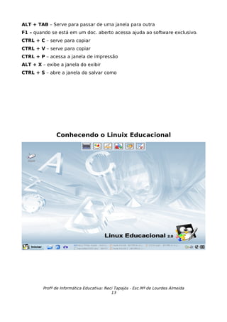 ALT + TAB – Serve para passar de uma janela para outra
F1 – quando se está em um doc. aberto acessa ajuda ao software exclusivo.
CTRL + C – serve para copiar
CTRL + V – serve para copiar
CTRL + P – acessa a janela de impressão
ALT + X – exibe a janela do exibir
CTRL + S – abre a janela do salvar como




               Conhecendo o Linuix Educacional




         Profª de Informática Educativa: Neci Tapajós - Esc.Mª de Lourdes Almeida
                                            13
 