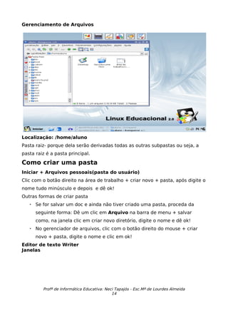 Gerenciamento de Arquivos




Localização: /home/aluno
Pasta raiz- porque dela serão derivadas todas as outras subpastas ou seja, a
pasta raiz é a pasta principal.

Como criar uma pasta
Iniciar + Arquivos pessoais(pasta do usuário)
Clic com o botão direito na área de trabalho + criar novo + pasta, após digite o
nome tudo minúsculo e depois e dê ok!
Outras formas de criar pasta
      Se for salvar um doc e ainda não tiver criado uma pasta, proceda da
       seguinte forma: Dê um clic em Arquivo na barra de menu + salvar
       como, na janela clic em criar novo diretório, digite o nome e dê ok!
      No gerenciador de arquivos, clic com o botão direito do mouse + criar
       novo + pasta, digite o nome e clic em ok!
Editor de texto Writer
Janelas




          Profª de Informática Educativa: Neci Tapajós - Esc.Mª de Lourdes Almeida
                                             14
 