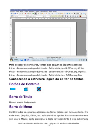 Para acessar os softwares, temos que seguir os seguntes passos:
Iniciar - Ferramentas de produtividade - Editor de texto - BrOffice.org.Writer
Iniciar - Ferramentas de produtividade - Editor de texto - BrOffice.org.Impress
Iniciar - Ferramentas de produtividade - Editor de texto – BrOffice.org.Calc

Conhecendo a estrutura lógica do editor de textos

Botões de Controle


Barra de Título
Contém o nome do documento

Barra de Menu
Contém todos os comandos utilizados no Writer listados em forma de texto. Em
cada menu (Arquivo, Editar, etc) existem várias opções. Para acessar um menu
sem usar o Mouse, basta pressionar a tecla correspondente à letra sublinhada

         Profª de Informática Educativa: Neci Tapajós - Esc.Mª de Lourdes Almeida
                                            15
 