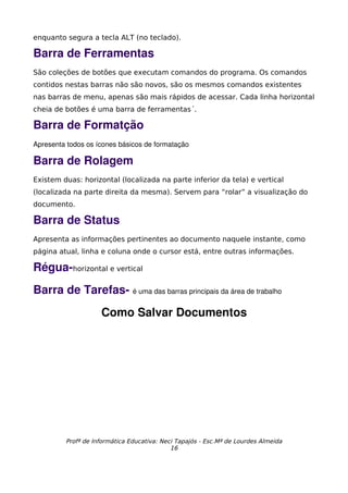 enquanto segura a tecla ALT (no teclado).

Barra de Ferramentas
São coleções de botões que executam comandos do programa. Os comandos
contidos nestas barras não são novos, são os mesmos comandos existentes
nas barras de menu, apenas são mais rápidos de acessar. Cada linha horizontal
cheia de botões é uma barra de ferramentas´.

Barra de Formatção
Apresenta todos os ícones básicos de formatação

Barra de Rolagem
Existem duas: horizontal (localizada na parte inferior da tela) e vertical
(localizada na parte direita da mesma). Servem para “rolar” a visualização do
documento.

Barra de Status
Apresenta as informações pertinentes ao documento naquele instante, como
página atual, linha e coluna onde o cursor está, entre outras informações.

Régua­horizontal e vertical
Barra de Tarefas­ é uma das barras principais da área de trabalho
                    Como Salvar Documentos




         Profª de Informática Educativa: Neci Tapajós - Esc.Mª de Lourdes Almeida
                                            16
 