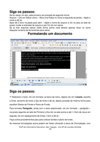 Siga os passos:
Se for salvar um doc, pela primeira vez proceda da seguinte forma:
Arquivo – Cilc em Salvar como – Abra uma Pasta no ícone a esquerda da janela – digite o 
nome e dê ok.
Após dê 2 clic's na pasta para abrir – digite o nome do arquivo e clic na seta ao lado se 
quiser mudar a extensão do arquivo e por fim clic em salvar.
Se   já   tiver   arquivos   salvos   nesta   forma   acima   você   deverá   apenas   clicar   no   ícone 
disquete na barra de ferramentas para salvar
                       Formatando um documento




Siga os passos:
1ª Selecione o texto, clic em formatar na barra de menu, depois clic em Caracte, escolha 
a fonte, tamanho da fonte e tipo de fonte e dê ok, depois proceda da mesma forma para 
escolher Efeitos de Fontes e Plano de Fundo.
Para formatar Parágrafo, ainda com o texto selecionado, clic em formatar – parágrafo – 
na janela seguinte ao lado de Primeira Linha clic na seta acima e até 1,10cm de recuo em 
seguida, clic em espaçamento de linhas 1,5cm e dê ok
Faça outros procedimentos para para colocar bordas e plano de fundo.
As mesmas formatações acima podem ser feitas utilizando a barra de |Formatação, com 
            Profª de Informática Educativa: Neci Tapajós - Esc.Mª de Lourdes Almeida
                                               18
 