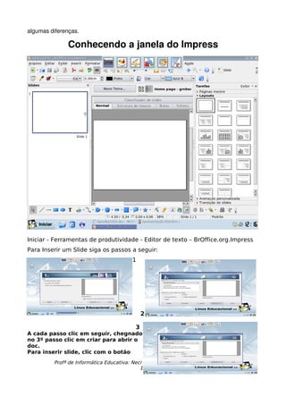 algumas diferenças.

              Conhecendo a janela do Impress




Iniciar - Ferramentas de produtividade - Editor de texto – BrOffice.org.Impress
Para Inserir um Slide siga os passos a seguir:
                                        1




                                              2

                                          3
A cada passo clic em seguir, chegnado
no 3º passo clic em criar para abrir o
doc.
Para inserir slide, clic com o botão
         Profª de Informática Educativa: Neci Tapajós - Esc.Mª de Lourdes Almeida
                                            19
 