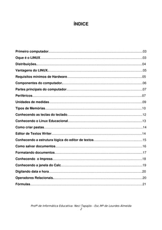 ÍNDICE




Primeiro computador........................................................................................................03
Oque é o LINUX.................................................................................................................03
Distribuições.....................................................................................................................04
Vantagens do LINUX.........................................................................................................05
Requisitos mínimos de Hardware...................................................................................05
Componentes do computador.........................................................................................06
Partes principais do computador....................................................................................07
Periféricos.........................................................................................................................07
Unidades de medidas.......................................................................................................09
Tipos de Memórias...........................................................................................................10
Conhecendo as teclas do teclado...................................................................................12
Conhecendo o Linux Educacional..................................................................................13
Como criar pastas.............................................................................................................14
Editor de Textos Writer....................................................................................................14
Conhecendo a estrutura lógica do editor de textos......................................................15
Como salvar documentos................................................................................................16
Formatando documentos.................................................................................................17
Conhecendo  o Impress...................................................................................................18
Conhecendo a janela do Calc..........................................................................................19
Digitando data e hora.......................................................................................................20
Operadores Relacionais...................................................................................................20
Fórmulas............................................................................................................................21




               Profª de Informática Educativa: Neci Tapajós - Esc.Mª de Lourdes Almeida
                                                   2
 