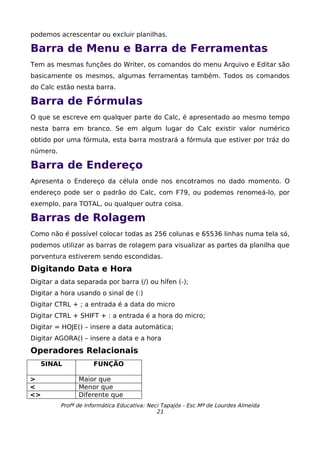 podemos acrescentar ou excluir planilhas.

Barra de Menu e Barra de Ferramentas
Tem as mesmas funções do Writer, os comandos do menu Arquivo e Editar são
basicamente os mesmos, algumas ferramentas também. Todos os comandos
do Calc estão nesta barra.

Barra de Fórmulas
O que se escreve em qualquer parte do Calc, é apresentado ao mesmo tempo
nesta barra em branco. Se em algum lugar do Calc existir valor numérico
obtido por uma fórmula, esta barra mostrará a fórmula que estiver por tráz do
número.

Barra de Endereço
Apresenta o Endereço da célula onde nos encotramos no dado momento. O
endereço pode ser o padrão do Calc, com F79, ou podemos renomeá-lo, por
exemplo, para TOTAL, ou qualquer outra coisa.

Barras de Rolagem
Como não é possível colocar todas as 256 colunas e 65536 linhas numa tela só,
podemos utilizar as barras de rolagem para visualizar as partes da planilha que
porventura estiverem sendo escondidas.
Digitando Data e Hora
Digitar a data separada por barra (/) ou hífen (-);
Digitar a hora usando o sinal de (:)
Digitar CTRL + ; a entrada é a data do micro
Digitar CTRL + SHIFT + : a entrada é a hora do micro;
Digitar = HOJE() – insere a data automática;
Digitar AGORA() – insere a data e a hora
Operadores Relacionais
   SINAL             FUNÇÃO

>               Maior que
<               Menor que
<>              Diferente que
          Profª de Informática Educativa: Neci Tapajós - Esc.Mª de Lourdes Almeida
                                             21
 