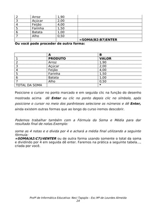 2         Arroz              1,90
3         Açúcar             2,00
4         Feijão             4,00
5         Farinha            1,50
6         Batata             1,00
7         Alho               0,50
                                  =SOMA(B2:B7)ENTER
Ou você pode proceder de outra forma:


                       A                                    B
1                      PRODUTO                              VALOR
2                      Arroz                                1,90
3                      Açúcar                               2,00
4                      Feijão                               4,00
5                      Farinha                              1,50
6                      Batata                               1,00
7                      Alho                                 0,50
TOTAL DA SOMA                                               *

Posicione o cursor no ponto marcado e em seguida clic na função do desenho
mostrado acima      dê Enter ou clic no ponto depois clic no símbolo, após
posicione o cursor no meio dos parênteses selecione os números e dê Enter,
ainda existem outras formas que ao longo do curso iremos descobrir.


Podemos trabalhar também com a Fórmula da Soma e Média para dar
resultado final de notas.Exemplo:

some as 4 notas e e divida por 4 e achará a média final utilizando a seguinte
fórmula:
=SOMA(A2:C7)/4ENTER ou de outra forma usando somente o total da soma
e dividindo por 4 em seguida dê enter. Faremos na prática a seguinte tabela...,
criada por você.




         Profª de Informática Educativa: Neci Tapajós - Esc.Mª de Lourdes Almeida
                                            24
 