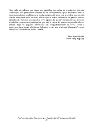 Nem  tudo aprendemos  nos livros, nas  apostilas, nas  aulas  ou  orientações,  pois  são 
informações que precisamos somente de um direcionamento para buscarmos mais e 
mais. Aprendemos também que a teoria sempre está junto com a prática, mas se esta 
prática não for cultivada, de nada adianta teoria se não colocarmos em pratica o nosso 
aprendizado. Por isso, esta apostila serve apenas de um direcionamento das diversas 
atividades e inúmeros aprendizados que terá a partir do momento que colocá­lo em 
prática.   Faça   da   pequena   informação   um   compartilhamento   de   novas   idéias   e 
aparecimento de novos adeptos ao Software Livre, pois o “compartilhamento” é uma 
das quatro liberdades de uso do LINUX.


                                                                         Bom Aprendizado,
                                                                       Profª Necy Tapajós




          Profª de Informática Educativa: Neci Tapajós - Esc.Mª de Lourdes Almeida
                                             25
 
