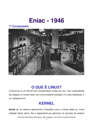 Eniac ­ 1946
1º Computador




                           O QUE É LINUX?
O Gnu/Linux é um Kernel com características vindas do Unix. Vem conquistando 
seu espaço no mundo inteiro com uma constante evolução. E o mais importante, é 
um "software livre".

                                    KERNEL
Kernel  de um sistema operacional  é entendido como o núcleo deste ou, numa 
tradução  literal,  cerne.  Ele é  responsável  por  gerenciar  os  recursos  do  sistema 
          Profª de Informática Educativa: Neci Tapajós - Esc.Mª de Lourdes Almeida
                                              3
 