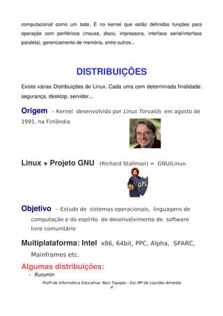 computacional   como   um   todo.   É   no   kernel   que   estão   definidas   funções   para 
operação   com   periféricos   (mouse,   disco,   impressora,   interface   serial/interface 
paralela), gerenciamento de memória, entre outros...




                            DISTRIBUIÇÕES
Existe várias Distribuições de Linux. Cada uma com determinada finalidade: 
segurança, desktop, servidor...

Origem         – Kernel desenvolvido por Linus Torvalds em agosto de
1991, na Finlândia




Linux + Projeto GNU   (Richard Stallman) =                             GNU/Linux.




Objetivo          – Estudo de sistemas operacionais, linguagens de
     computação e do espírito de desenvolvimento de software
     livre comunitário

Muitiplataforma: Intel  x86, 64bit, PPC, Alpha, SPARC,
     Mainframes etc.

Algumas distribuições:
      Kurumin
          Profª de Informática Educativa: Neci Tapajós - Esc.Mª de Lourdes Almeida
                                              4
 