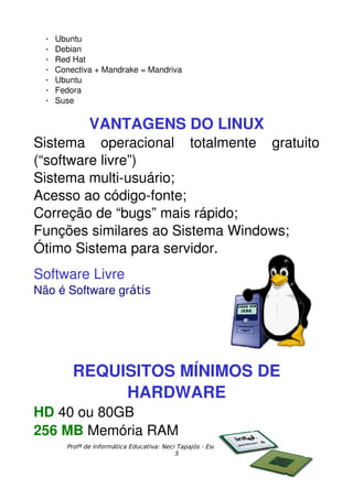    Ubuntu
    Debian
    Red Hat
    Conectiva + Mandrake = Mandriva
    Ubuntu
    Fedora
    Suse


              VANTAGENS DO LINUX
Sistema   operacional   totalmente   gratuito 
(“software livre”)
Sistema multi­usuário;
Acesso ao código­fonte;
Correção de “bugs” mais rápido;
Funções similares ao Sistema Windows;
Ótimo Sistema para servidor.
Software Livre
Não é Software grátis




         REQUISITOS MÍNIMOS DE 
              HARDWARE
HD 40 ou 80GB 
256 MB Memória RAM
       Profª de Informática Educativa: Neci Tapajós - Esc.Mª de Lourdes Almeida
                                           5
 