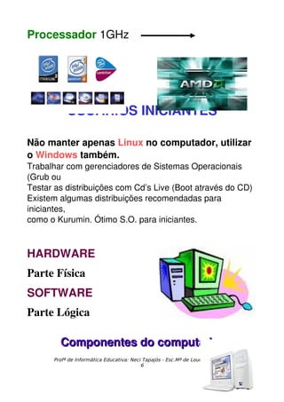 Processador 1GHz




           USUÁRIOS INICIANTES

Não manter apenas Linux no computador, utilizar 
o Windows também.
Trabalhar com gerenciadores de Sistemas Operacionais 
(Grub ou
Testar as distribuições com Cd’s Live (Boot através do CD)
Existem algumas distribuições recomendadas para 
iniciantes,
como o Kurumin. Ótimo S.O. para iniciantes.



HARDWARE
Parte Física
SOFTWARE
Parte Lógica

        Componentes do computador
      Profª de Informática Educativa: Neci Tapajós - Esc.Mª de Lourdes Almeida
                                          6
 