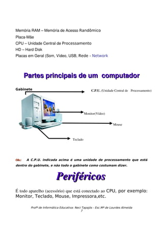 Memória RAM – Memória de Acesso Randômico
Placa­Mãe 
CPU – Unidade Central de Processamento
HD – Hard Disk
Placas em Geral (Som, Vídeo, USB, Rede - Network




       Partes principais de um  computador
Gabinete                                            C.P.U. (Unidade Central de  Processamento)




                                                Monitor(Vídeo)


                                                                   Mouse



                                      Teclado




Obs:   A C.P.U. indicada acima é uma unidade de processamento que está
dentro do gabinete, e não todo o gabinete como costumam dizer.



                           Periféricos
É todo aparelho (acessório) que está conectado ao CPU, por exemplo:
Monitor, Teclado, Mouse, Impressora,etc.

         Profª de Informática Educativa: Neci Tapajós - Esc.Mª de Lourdes Almeida
                                             7
 