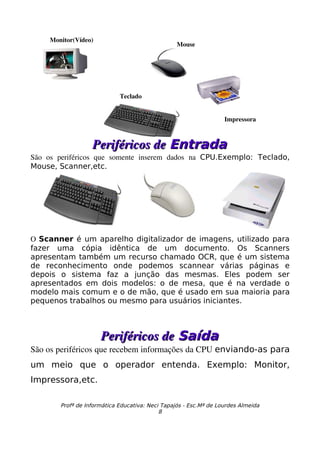 Monitor(Vídeo)
                                                   Mouse




                              Teclado


                                                                    Impressora



                    Periféricos de Entrada
São   os   periféricos   que   somente   inserem   dados   na  CPU.Exemplo: Teclado,
Mouse, Scanner,etc.




O  Scanner é um aparelho digitalizador de imagens, utilizado para
fazer uma cópia idêntica de um documento. Os Scanners
apresentam também um recurso chamado OCR, que é um sistema
de reconhecimento onde podemos scannear várias páginas e
depois o sistema faz a junção das mesmas. Eles podem ser
apresentados em dois modelos: o de mesa, que é na verdade o
modelo mais comum e o de mão, que é usado em sua maioria para
pequenos trabalhos ou mesmo para usuários iniciantes.



                       Periféricos de Saída
São os periféricos que recebem informações da CPU enviando-as para
um meio que o operador entenda. Exemplo: Monitor,
Impressora,etc.

         Profª de Informática Educativa: Neci Tapajós - Esc.Mª de Lourdes Almeida
                                             8
 