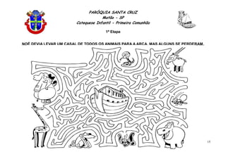PARÓQUIA SANTA CRUZ
Matão - SP
Catequese Infantil - Primeira Comunhão
1ª Etapa
15
NOÉ DEVIA LEVAR UM CASAL DE TODOS OS ANIMAIS PARA A ARCA, MAS ALGUNS SE PERDERAM.
AJUDE ESSES ANIMAIS CHEGAREM ATÉ A ARCA.
 