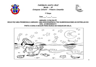 PARÓQUIA SANTA CRUZ
Matão - SP
Catequese Infantil - Primeira Comunhão
1ª Etapa
16
Data ___ / ____ / _____
ABRAÃO: O PAI DA FÉ
DEUS FEZ UMA PROMESSA À ABRAÃO: UMA DESCENDÊNCIA TÃO NUMEROSACOMO AS ESTRELAS DO
CÉU. JÁ IMAGINOU!!!!
PINTE A CENA A SEGUIR PARA NUNCA SE ESQUECER DELA.
 
