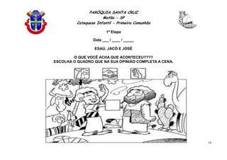 PARÓQUIA SANTA CRUZ
Matão - SP
Catequese Infantil - Primeira Comunhão
1ª Etapa
18
Data ___ / ____ / _____
ESAÚ, JACÓ E JOSÉ
O QUE VOCÊ ACHA QUE ACONTECEU????
ESCOLHA O QUADRO QUE NA SUA OPINIÃO COMPLETA A CENA.
 