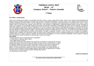 PARÓQUIA SANTA CRUZ
Matão - SP
Catequese Infantil - Primeira Comunhão
1ª Etapa
2
Pai e Mãe ou responsáveis,
Assim como precisamos da família e da sociedade para fazer nascer e crescer nossos filhos e filhas, mesmo que a primeira responsabilidade seja
sempre dos pais, também precisamos da Igreja, para que eles, renascidos pelo Batismo, cresçam conosco na fé. Sabemos que os pais são os
primeiros catequistas dos filhos e filhas, mas nós catequistas nos colocamos à disposição como colaboradores na educação da fé. Porém, o nosso
trabalho, feito em comunhão com a Igreja, só terá êxito com o seu empenho e colaboração! A Catequese pretende ajudar a formar discípulos de
Jesus, que O seguem, em comunidade. Faremos isso através de Encontros ordenados e sistemáticos, de acordo com um programa, e as faltas à
Catequese quebram a sequência normal da descoberta e do caminho da fé; por isso pedimos a assiduidade das crianças e o acompanhamento dos
pais, num estreito diálogo conosco. Não se preocupem em que os seus filhos e filhas “saibam muitas coisas”. Mas alegrem-se sempre, ao verificar
que eles saboreiam a alegria de serem cristãos, e vão descobrindo a Pessoa e o Mistério de Jesus, o Deus vivo e o Senhor das suas vidas! Procurem
aproveitar todas as oportunidades de receber, vocês próprios, formação e catequese. Pensem e vivam de acordo com os valores do Evangelho,
busquem rezar e celebrar com seus filhos e filhas, de modo a que a fé seja vivida em comum na pequena Igreja que é a família e se exprima na
grande família que é a Igreja. Lembre-se: participar na Eucaristia Dominical (Missa) é um bem de primeira necessidade. Procure organizar a agenda
do fim de semana, pondo a Eucaristia, em primeiro lugar. Custe o que custar!22
Para refletir:
• Porque queremos que os nossos filhos vão à Catequese?
• O nosso Deus é o Deus de Jesus Cristo?
• Que imagem temos de Deus?
• Como falar de Deus aos nossos filhos? Como ajudá-los a conhecê-lo e a relacionar-se com Ele?
Olhando para Jesus vemos como Ele fala com Deus e de Deus. Jesus O chama de Pai, ou melhor
de "Paizinho" (Abba) e nos diz que o Seu Pai também é nosso Pai, que nos ama. Falemos aos
nossos filhos de um Deus assim: próximo, amigo, bom; um Deus que só quer que sejamos
felizes, um Deus que gosta que a gente Lhe conte as nossas alegrias e as nossas tristezas; um
Deus que nunca Se zanga e que não castiga ninguém, apenas pede que sejamos bons e amigos
uns dos outros; um Deus que perdoa sempre, absolutamente sempre.
Um forte abraço na paz de Jesus.
Equipe de Catequese
__________________________________________________
Eu assumo esse compromisso (responsável)
 